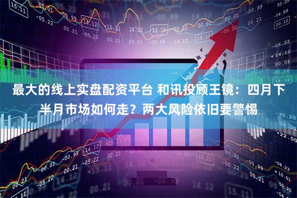 最大的线上实盘配资平台 和讯投顾王镜：四月下半月市场如何走？两大风险依旧要警惕