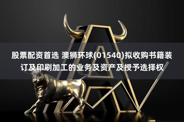 股票配资首选 澳狮环球(01540)拟收购书籍装订及印刷加工的业务及资产及授予选择权