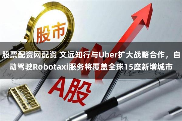 股票配资网配资 文远知行与Uber扩大战略合作，自动驾驶Robotaxi服务将覆盖全球15座新增城市