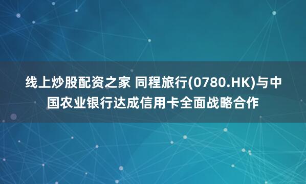 线上炒股配资之家 同程旅行(0780.HK)与中国农业银行达成信用卡全面战略合作