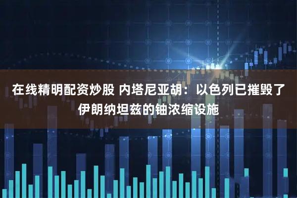 在线精明配资炒股 内塔尼亚胡：以色列已摧毁了伊朗纳坦兹的铀浓缩设施