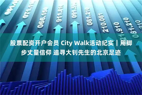 股票配资开户会员 City Walk活动纪实｜用脚步丈量信仰 追寻大钊先生的北京足迹