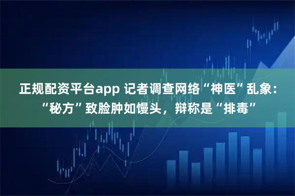 正规配资平台app 记者调查网络“神医”乱象：“秘方”致脸肿如馒头，辩称是“排毒”