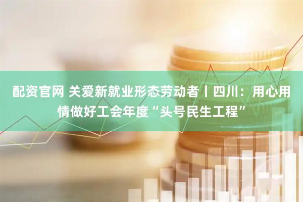 配资官网 关爱新就业形态劳动者丨四川：用心用情做好工会年度“头号民生工程”