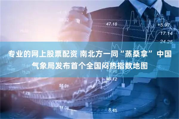 专业的网上股票配资 南北方一同“蒸桑拿” 中国气象局发布首个全国闷热指数地图