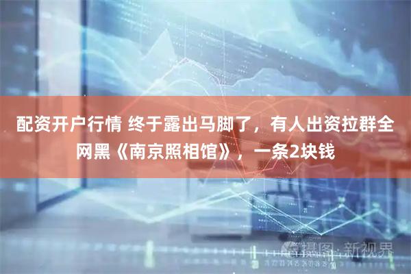 配资开户行情 终于露出马脚了，有人出资拉群全网黑《南京照相馆》，一条2块钱