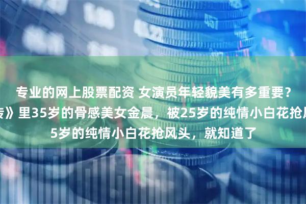 专业的网上股票配资 女演员年轻貌美有多重要？看《凡人修仙传》里35岁的骨感美女金晨，被25岁的纯情小白花抢风头，就知道了