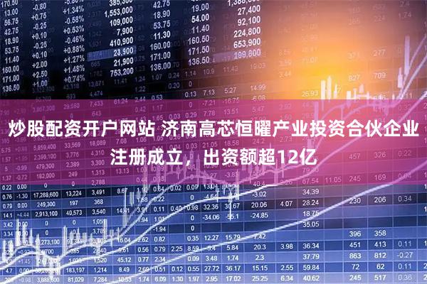 炒股配资开户网站 济南高芯恒曜产业投资合伙企业注册成立，出资额超12亿