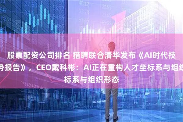 股票配资公司排名 猎聘联合清华发布《AI时代技能趋势报告》，CEO戴科彬：AI正在重构人才坐标系与组织形态