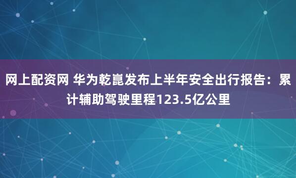 网上配资网 华为乾崑发布上半年安全出行报告：累计辅助驾驶里程123.5亿公里