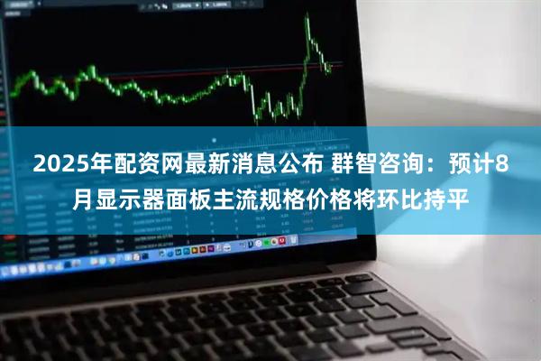 2025年配资网最新消息公布 群智咨询：预计8月显示器面板主流规格价格将环比持平