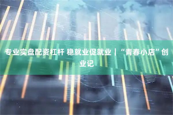 专业实盘配资杠杆 稳就业促就业｜“青春小店”创业记