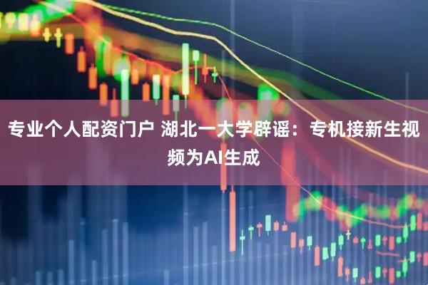 专业个人配资门户 湖北一大学辟谣：专机接新生视频为AI生成